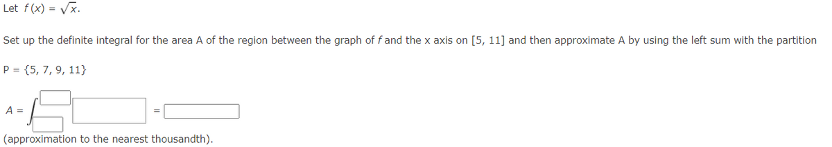 Let f(x) -√√x.
=
Set up the definite integral for the area A of the region between the graph of f and the x axis on [5, 11] and then approximate A by using the left sum with the partition
P = {5, 7, 9, 11}
A =
(approximation to the nearest thousandth).