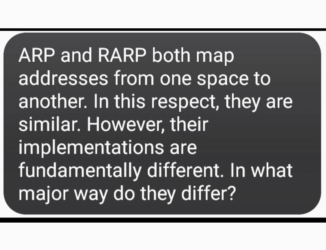 ARP and RARP both map
addresses from one space to
another. In this respect, they are
similar. However, their
implementations are
fundamentally different. In what
major way do they differ?