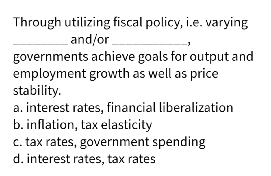 Through utilizing fiscal policy, i.e. varying
and/or
governments achieve goals for output and
employment growth as well as price
stability.
a. interest rates, financial liberalization
b. inflation, tax elasticity
c. tax rates, government spending
d. interest rates, tax rates
