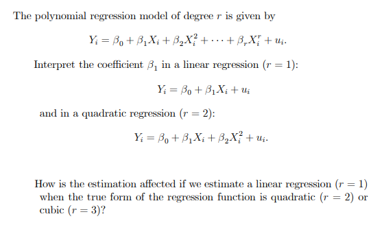 The polynomial regression model of degree r is given by
Y₁ =B₁ + B₁X₁ + ß₂X² + ··· + ß„X{ + Uj.
Interpret the coefficient 3₁ in a linear regression (r = 1):
Yi Bo + B₁X₁ + Uj
and in a quadratic regression (r = 2):
Y₁ = B₁ + B₁X₁ + B₂X² + U₂.
How is the estimation affected if we estimate a linear regression (r = 1)
when the true form of the regression function is quadratic (r = 2) or
cubic (r = 3)?