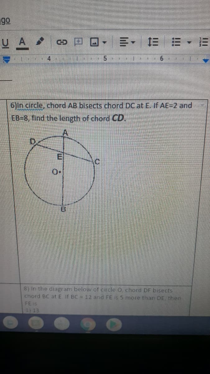 go
UA
三 =,=
4.
5
6)In circle, chord AB bisects chord DC at E. If AE=2 and
EB-8, find the length of chord CD.
D,
.C.
8) In the diagram below of circle O chord DF bisects
chord BC atE. If BC = 12 and FE is 5 more than DE then
FE iS
1) 13
lili
