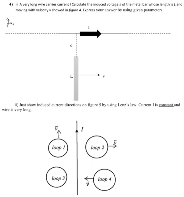 4) i) A very long wire carries current / Calculate the induced voltage e of the metal bar whose length is L and
moving with velocity v showed in figure 4. Express your answer by using given parameters
ii) Just show induced current directions on figure 5 by using Lenz's law. Current I is constant and
wire is very long.
loop 1
loop 2
loop 3
loop 4
