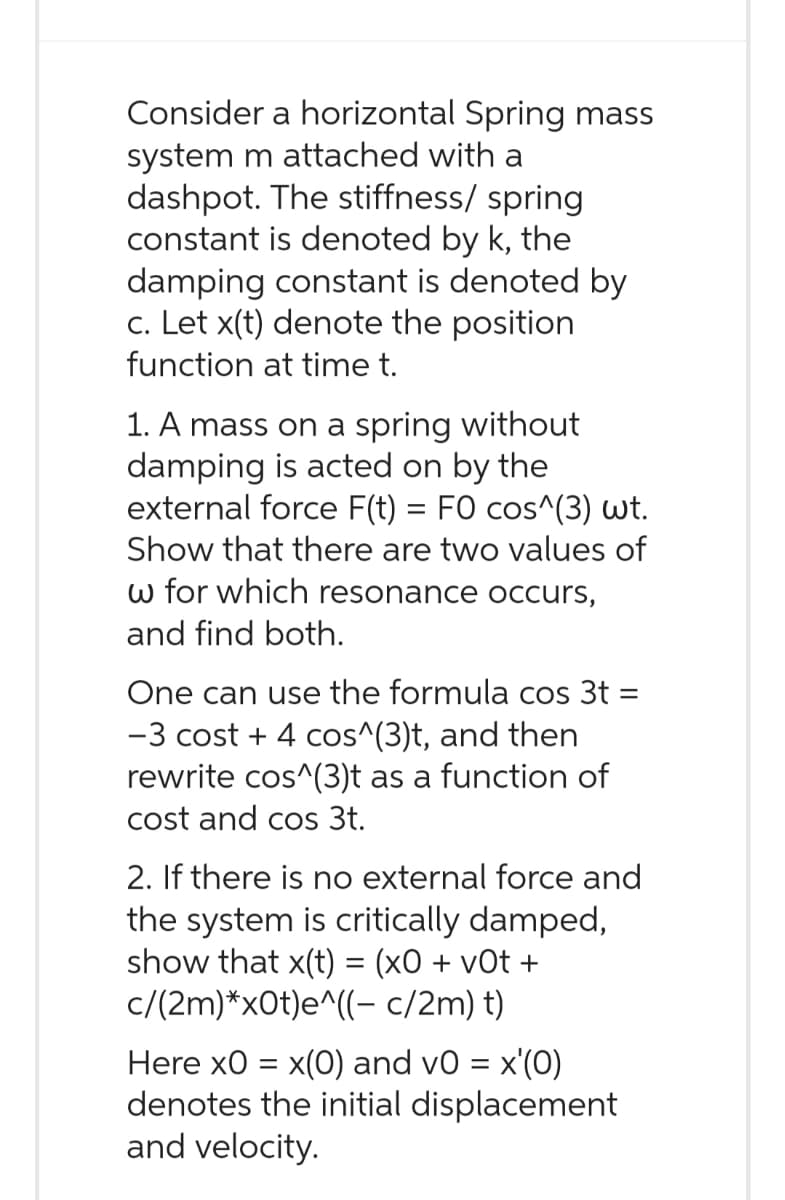 Consider a horizontal Spring mass
system m attached with a
dashpot. The stiffness/ spring
constant is denoted by k, the
damping constant is denoted by
c. Let x(t) denote the position
function at time t.
1. A mass on a spring without
damping is acted on by the
external force F(t) = FO cos^(3) wt.
Show that there are two values of
w for which resonance occurs,
and find both.
=
One can use the formula cos 3t
-3 cost + 4 cos^(3)t, and then
rewrite cos^(3)t as a function of
cost and cos 3t.
2. If there is no external force and
the system is critically damped,
show that x(t) = (x0+v0t+
c/(2m)*x0t)e^((- c/2m) t)
Here x0 = x(0) and v0 = x'(0)
denotes the initial displacement
and velocity.