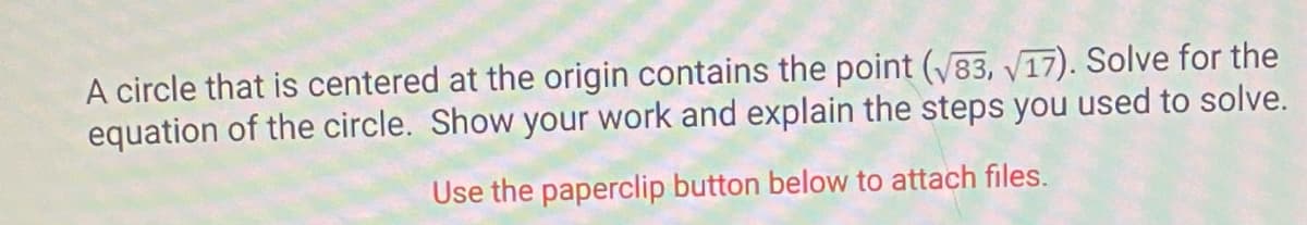 A circle that is centered at the origin contains the point (√83, √17). Solve for the
equation of the circle. Show your work and explain the steps you used to solve.
Use the paperclip button below to attach files.