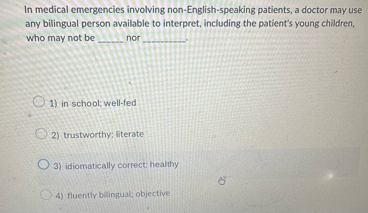 In medical emergencies involving non-English-speaking patients, a doctor may use
any bilingual person available to interpret, including the patient's young children,
who may not be
nor
1) in school; well-fed
2) trustworthy; literate
3) idiomatically correct; healthy
4) fluently bilingual; objective