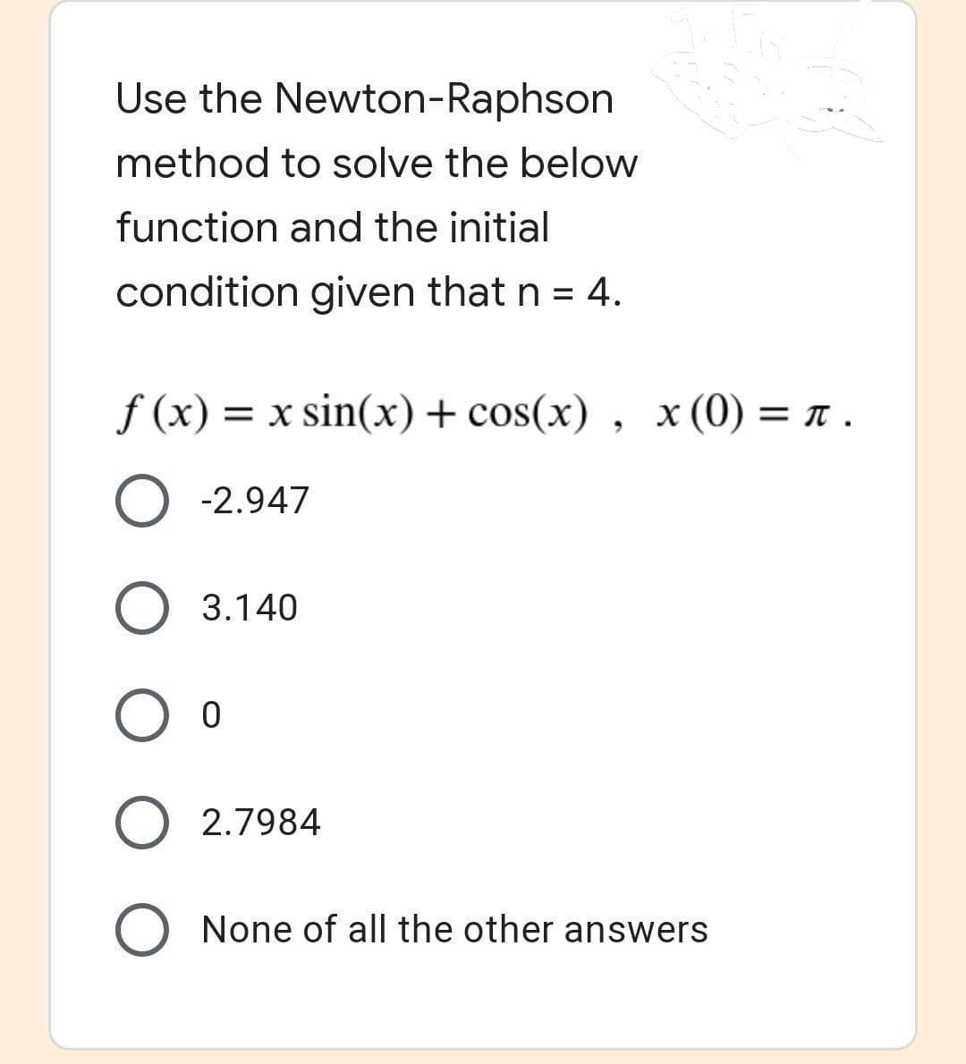 Use the Newton-Raphson
method to solve the below
function and the initial
condition given that n = 4.
f(x) = x sin(x) + cos(x), x (0) = π .
O -2.947
O 3.140
O O
O 2.7984
O None of all the other answers