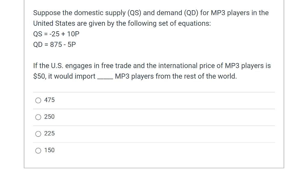 Suppose the domestic supply (QS) and demand (QD) for MP3 players in the
United States are given by the following set of equations:
QS = -25+ 10P
QD = 875 - 5P
If the U.S. engages in free trade and the international price of MP3 players is
$50, it would import. MP3 players from the rest of the world.
475
250
225
O 150