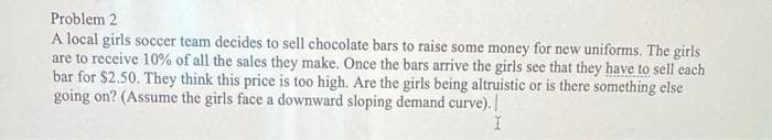 Problem 2
A local girls soccer team decides to sell chocolate bars to raise some money for new uniforms. The girls
are to receive 10% of all the sales they make. Once the bars arrive the girls see that they have to sell each
bar for $2.50. They think this price is too high. Are the girls being altruistic or is there something else
going on? (Assume the girls face a downward sloping demand curve).
I