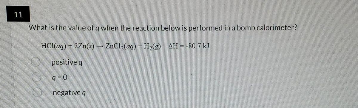 11
What is the value of q when the reaction below is performed in a bomb calorimeter?
HCl(aq) + 2Zn(s) → ZnCl₂(aq) + H₂(g) AH = -80.7 kJ
positive q
9=0
negative q