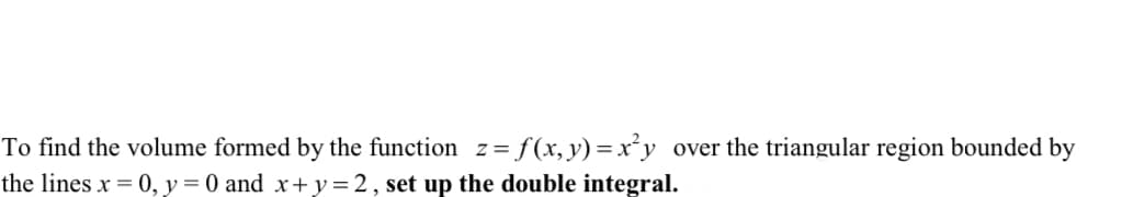 To find the volume formed by the function z=f(x,y)=x²y over the triangular region bounded by
the lines x = 0, y = 0 and x+y=2, set up the double integral.