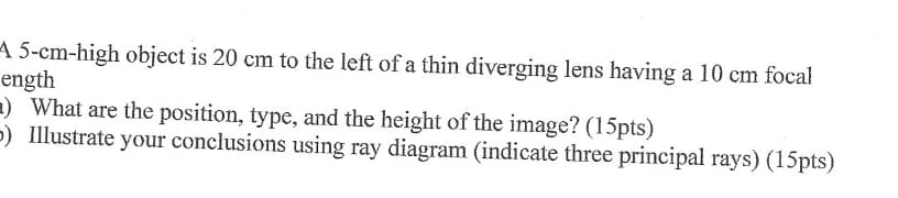 A 5-cm-high object is 20 cm to the left of a thin diverging lens having a 10 cm focal
ength
) What are the position, type, and the height of the image? (15pts)
>) Illustrate your conclusions using ray diagram (indicate three principal rays) (15pts)