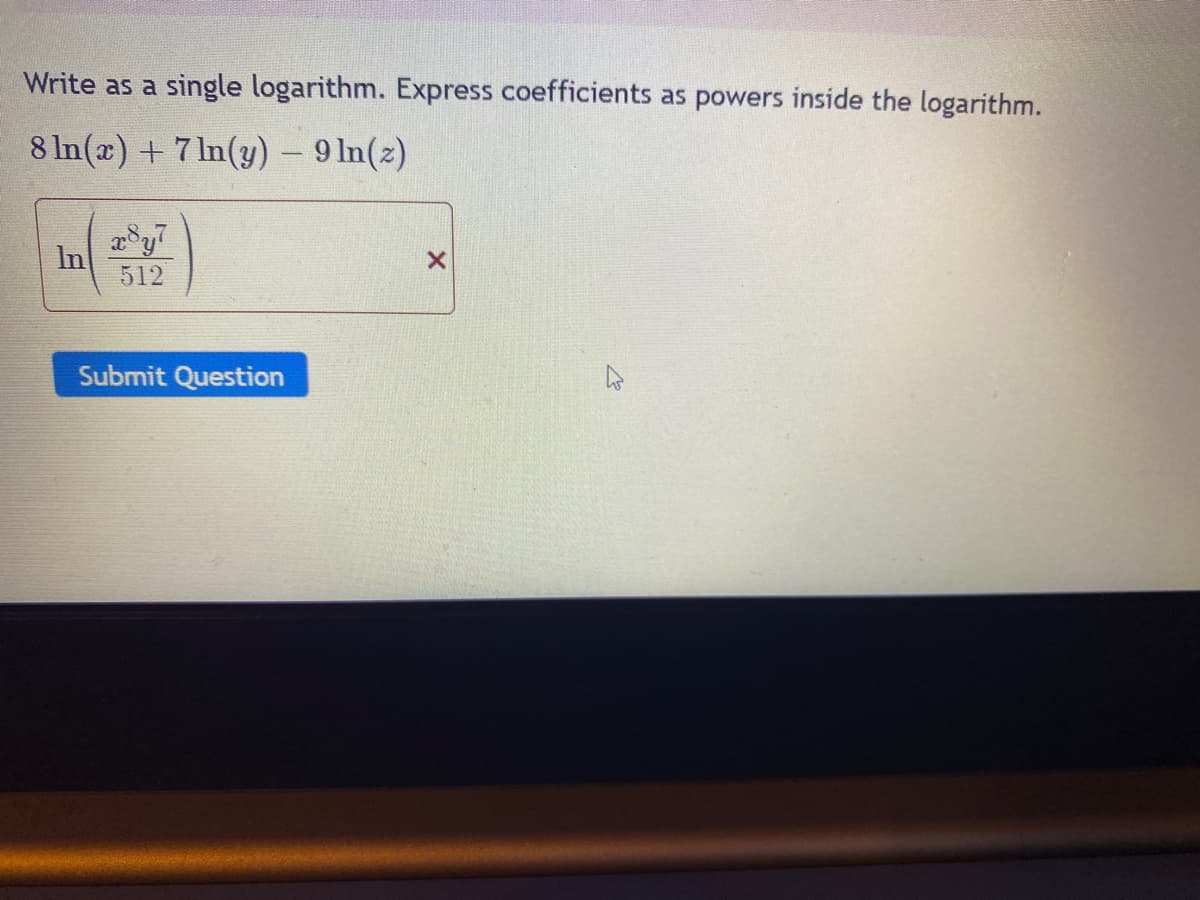 Write as a single logarithm. Express coefficients as powers inside the logarithm.
8 ln(x) +7ln(y) - 9 ln(z)
x8y7
512
Submit Question
X