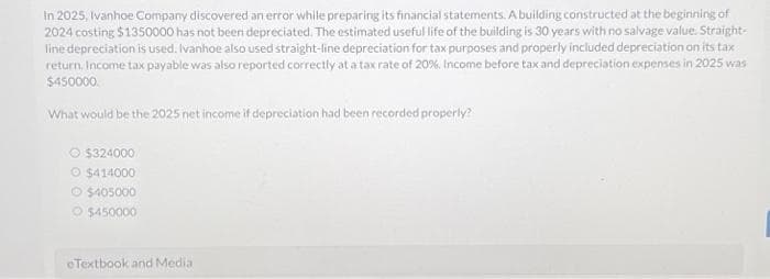 In 2025, Ivanhoe Company discovered an error while preparing its financial statements. A building constructed at the beginning of
2024 costing $1350000 has not been depreciated. The estimated useful life of the building is 30 years with no salvage value. Straight-
line depreciation is used. Ivanhoe also used straight-line depreciation for tax purposes and properly included depreciation on its tax
return. Income tax payable was also reported correctly at a tax rate of 20%. Income before tax and depreciation expenses in 2025 was
$450000
What would be the 2025 net income if depreciation had been recorded properly?
$324000
O $414000
Ⓒ$405000
$450000
eTextbook and Media