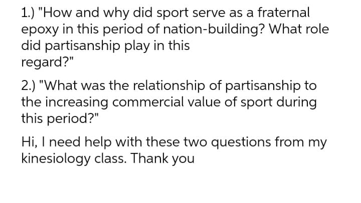 1.) "How and why did sport serve as a fraternal
epoxy in this period of nation-building? What role
did partisanship play in this
regard?"
2.) "What was the relationship of partisanship to
the increasing commercial value of sport during
this period?"
Hi, I need help with these two questions from my
kinesiology class. Thank you