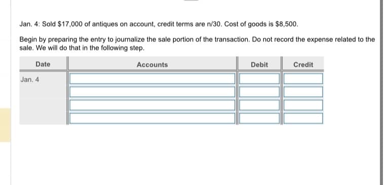 Jan. 4: Sold $17,000 of antiques on account, credit terms are n/30. Cost of goods is $8,500.
Begin by preparing the entry to journalize the sale portion of the transaction. Do not record the expense related to the
sale. We will do that in the following step.
Date
Jan. 4
Accounts
Debit
Credit