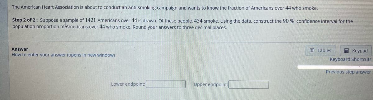 The American Heart Association is about to conduct an anti-smoking campaign and wants to know the fraction of Americans over 44 who smoke.
Step 2 of 2: Suppose a sample of 1421 Americans over 44 is drawn. Of these people, 454 smoke. Using the data, construct the 90 % confidence interval for the
population proportion of Americans over 44 who smoke. Round your answers to three decimal places.
Answer
How to enter your answer (opens in new window)
Lower endpoint:
Upper endpoint:
Tables
Keypad
Keyboard Shortcuts
Previous step answer