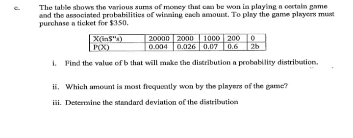 The table shows the various sums of money that can be won in playing a certain game
and the associated probabilitics of winning each amount. To play the game players must
purchase a ticket for $350.
20000 2000 | 1000 | 200
X(in$"s)
P(X)
0.004 0.026 0.07 | 0.6
2b
i. Find the value of b that will make the distribution a probability distribution.
ii. Which amount is most frequently won by the players of the game?
iii. Determine the standard deviation of the distribution
