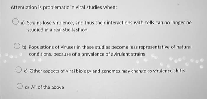 Attenuation is problematic in viral studies when:
a) Strains lose virulence, and thus their interactions with cells can no longer be
studied in a realistic fashion
b) Populations of viruses in these studies become less representative of natural
conditions, because of a prevalence of avirulent strains
c) Other aspects of viral biology and genomes may change as virulence shifts
Od) All of the above
