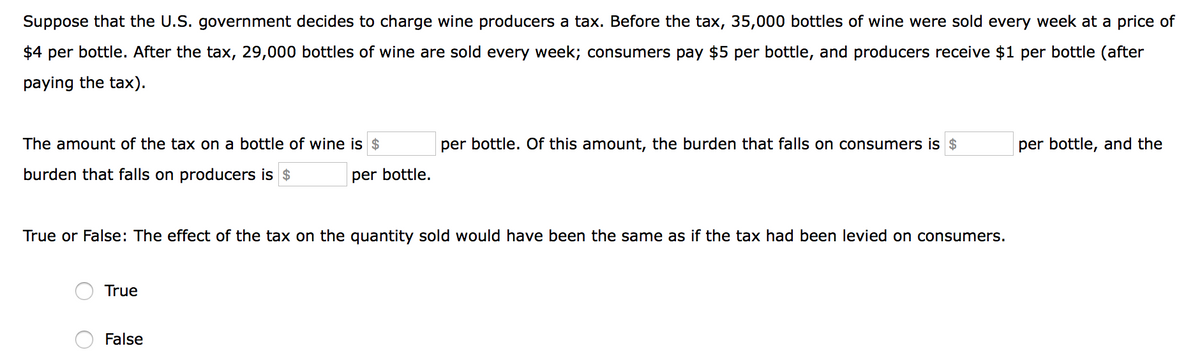 Suppose that the U.S. government decides to charge wine producers a tax. Before the tax, 35,000 bottles of wine were sold every week at a price of
$4 per bottle. After the tax, 29,000 bottles of wine are sold every week; consumers pay $5 per bottle, and producers receive $1 per bottle (after
paying the tax).
The amount of the tax on a bottle of wine is $
per bottle. Of this amount, the burden that falls on consumers is $
per bottle, and the
burden that falls on producers is $
per bottle.
True or False: The effect of the tax on the quantity sold would have been the same as if the tax had been levied on consumers.
True
False
