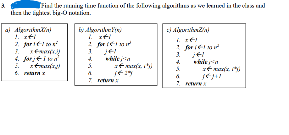 3.
Find the running time function of the following algorithms as we learned in the class and
then the tightest big-O notation.
a) AlgorithmX(n)
1. x=1
2. for il to n²
3.
4.
5.
x-max(x,i)
for j← 1 to n²
x=max(x,j)
6. return x
b) Algorithm Y(n)
1. x1
2. for i←1 to n³
3.
4.
5.
6.
7.
j←I
while j<n
x←max(x, i*j)
j← 2*j
return x
c) AlgorithmZ(n)
1. x←1
2. for i←1 to n²
3.
4.
5.
6.
7.
j←I
while j<n
x←max(x, i*j)
j←j+1
return x
