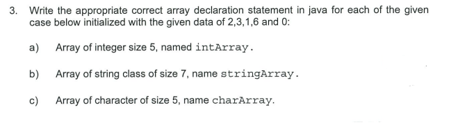 3. Write the appropriate correct array declaration statement in java for each of the given
case below initialized with the given data of 2,3,1,6 and 0:
a)
Array of integer size 5, named intArray.
b)
Array of string class of size 7, name stringArray.
c)
Array of character of size 5, name charArray.
