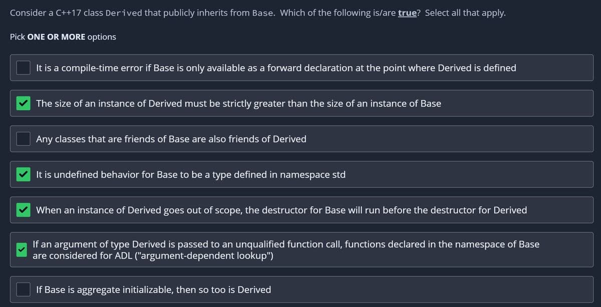 Consider a C++17 class Derived that publicly inherits from Base. Which of the following is/are true? Select all that apply.
Pick ONE OR MORE options
It is a compile-time error if Base is only available as a forward declaration at the point where Derived is defined
The size of an instance of Derived must be strictly greater than the size of an instance of Base
Any classes that are friends of Base are also friends of Derived
It is undefined behavior for Base to be a type defined in namespace std
When an instance of Derived goes out of scope, the destructor for Base will run before the destructor for Derived
If an argument of type Derived is passed to an unqualified function call, functions declared in the namespace of Base
are considered for ADL ("argument-dependent lookup")
If Base is aggregate initializable, then so too is Derived