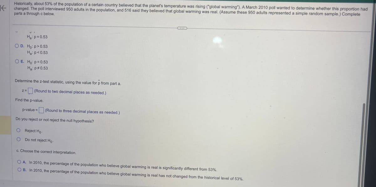 K
Historically, about 53% of the population of a certain country believed that the planet's temperature was rising ("global warming"). A March 2010 poll wanted to determine whether this proportion had
changed. The poll interviewed 950 adults in the population, and 516 said they believed that global warming was real. (Assume these 950 adults represented a simple random sample.) Complete
parts a through c below.
H₂: p=0.53
O D. Ho: p>0.53
Ha: p<0.53
OE. Ho: p=0.53
Ha: p=0.53
Determine the z-test statistic, using the value for p from part a.
Z= (Round to two decimal places as needed.)
Find the p-value.
p-value =
Do you reject or not reject the null hypothesis?
O Reject Ho-
O
(Round to three decimal places as needed.)
Do not reject Ho.
c. Choose the correct interpretation.
OA. In 2010, the percentage of the population who believe global warming is real is significantly different from 53%.
OB. In 2010, the percentage of the population who believe global warming is real has not changed from the historical level of 53%.