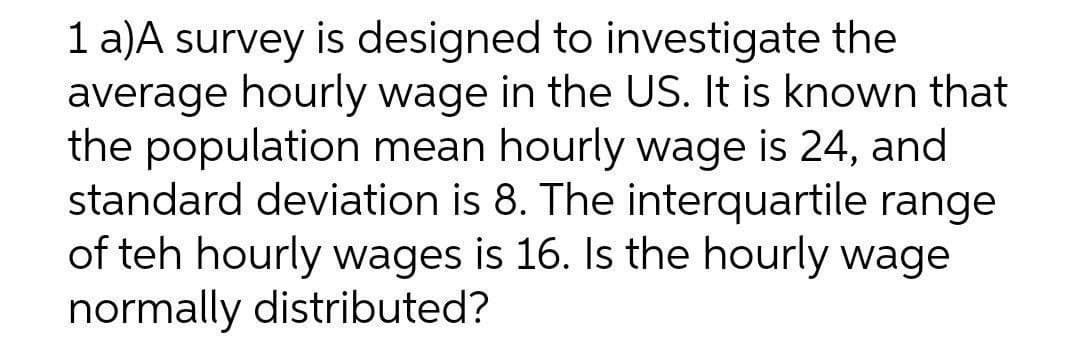 1 a)A survey is designed to investigate the
average hourly wage in the US. It is known that
the population mean hourly wage is 24, and
standard deviation is 8. The interquartile range
of teh hourly wages is 16. Is the hourly wage
normally distributed?