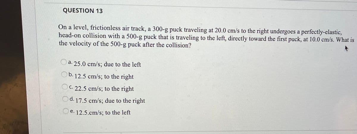 QUESTION 13
On a level, frictionless air track, a 300-g puck traveling at 20.0 cm/s to the right undergoes a perfectly-elastic,
head-on collision with a 500-g puck that is traveling to the left, directly toward the first puck, at 10.0 cm/s. What is
the velocity of the 500-g puck after the collision?
a. 25.0 cm/s; due to the left
Ob. 12.5 cm/s; to the right
OC. 22.5 cm/s; to the right
Od. 17.5 cm/s; due to the right
Qe. 12.5.cm/s; to the left
