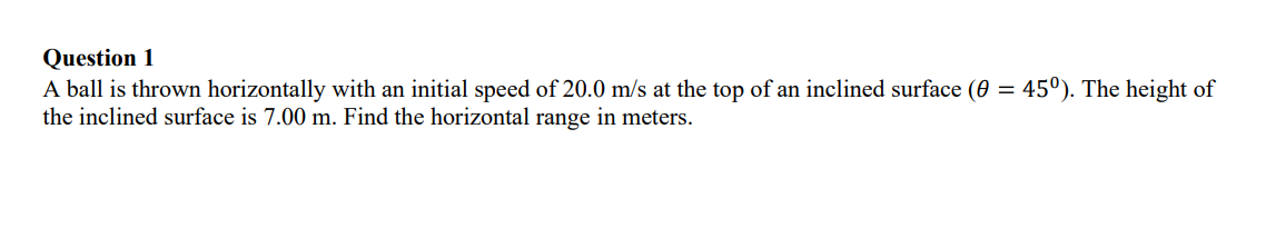 Question 1
A ball is thrown horizontally with an initial speed of 20.0 m/s at the top of an inclined surface (0 = 45°). The height of
the inclined surface is 7.00 m. Find the horizontal range in meters.