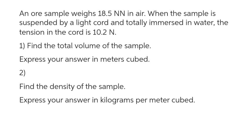 An ore sample weighs 18.5 NN in air. When the sample is
suspended by a light cord and totally immersed in water, the
tension in the cord is 10.2 N.
1) Find the total volume of the sample.
Express your answer in meters cubed.
2)
Find the density of the sample.
Express your answer in kilograms per meter cubed.