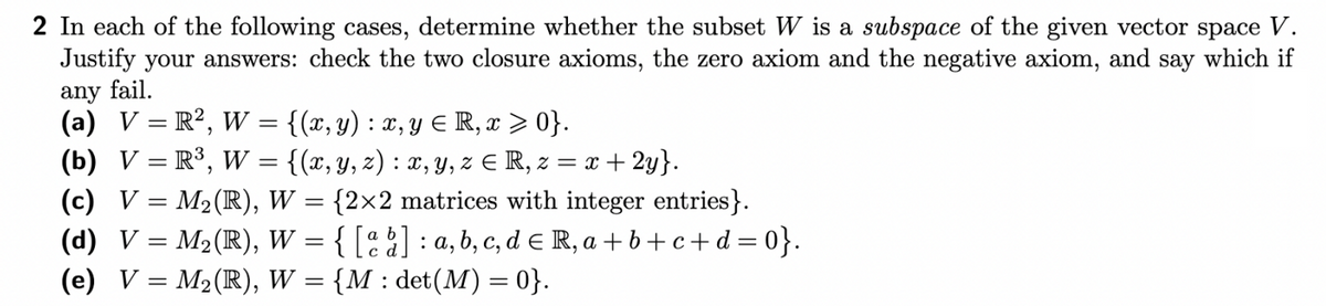 2 In each of the following cases, determine whether the subset W is a subspace of the given vector space V.
Justify your answers: check the two closure axioms, the zero axiom and the negative axiom, and say which if
any fail.
(a) V = R², W = {(x, y) : x, y ≤ R, x ≥ 0}.
(b) V = R³, W = {(x, y, z) : x, y, z = R, z = x + 2y}.
(c) V = M₂ (R), W = {2×2 matrices with integer entries}.
(d) V = M₂ (R), W = { [a b] : a, b, c, d € R, a+b+c+d = 0}.
(e) V = M₂ (R), W = {M : det(M) = 0}.