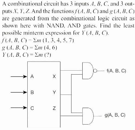A combinational circuit has 3 inputs 4, B. C, and 3 out-
puts X, Y, Z. And the functionsf(4, B, C) and g (4, B, C)
are generated from the combinational logic circuit as
shown here with NAND, AND gates. Find the least
possible minterm expression for Y(4, B, C).
S(A, B, C) = Em (1, 3, 4, 5, 7)
g (A, B, C) - Em (4. 6)
Y (A. B, C) = Em (?)
D-
fiA, B, C)
A
B
Y
g/A, В, С)
