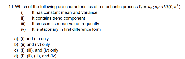 11. Which of the following are characteristics of a stochastic process Y₁ = ut ; ut~IID(0,0²)
i)
It has constant mean and variance
ii)
It contains trend component
iii)
It crosses its mean value frequently
It is stationary in first difference form
iv)
a) (i) and (iii) only
b) (ii) and (iv) only
c) (i), (iii), and (iv) only
d) (i), (ii), (iii), and (iv)