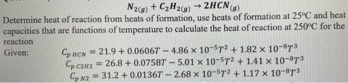 N2(g) + C₂H2(g) → 2HCN (g)
Determine heat of reaction from heats of formation, use heats of formation at 25°C and heat
capacities that are functions of temperature to calculate the heat of reaction at 250°C for the
reaction
Given:
Cp HCN 21.9 +0.0606T- 4.86 x 10-572 +1.82 × 10-87³
Cp C2H2
= 26.8 +0.07587 5.01 x 10-5T2 + 1.41 x 10-873
Cp N2 = 31.2 + 0.0136T- 2.68 x 10-5T² + 1.17 x 10-87³
=