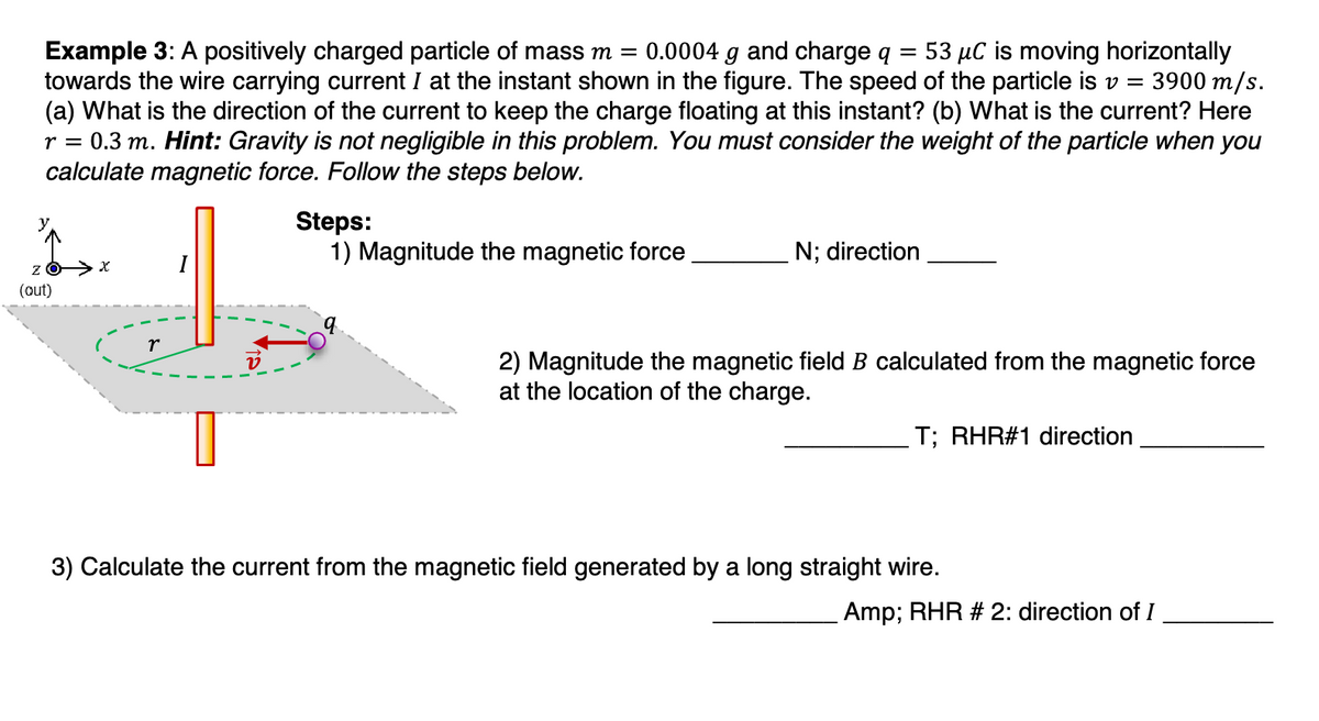 Example 3: A positively charged particle of mass m = 0.0004 g and charge q 53 μC is moving horizontally
towards the wire carrying current I at the instant shown in the figure. The speed of the particle is v = 3900 m/s.
(a) What is the direction of the current to keep the charge floating at this instant? (b) What is the current? Here
r = 0.3 m. Hint: Gravity is not negligible in this problem. You must consider the weight of the particle when you
calculate magnetic force. Follow the steps below.
y
Z
(out)
r
I
Steps:
1) Magnitude the magnetic force
N; direction
2) Magnitude the magnetic field B calculated from the magnetic force
at the location of the charge.
T; RHR#1 direction
3) Calculate the current from the magnetic field generated by a long straight wire.
Amp; RHR # 2: direction of I