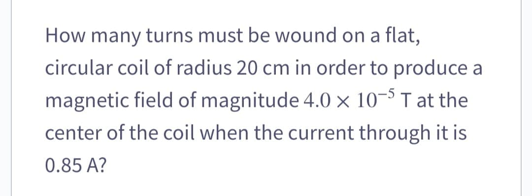 How many turns must be wound on a flat,
circular coil of radius 20 cm in order to produce a
magnetic field of magnitude 4.0 x 10-5 T at the
center of the coil when the current through it is
0.85 A?