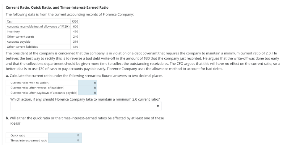 Current Ratio, Quick Ratio, and Times-Interest-Earned Ratio
The following data is from the current accounting records of Florence Company:
Cash
$360
Accounts receivable (net of allowance of $120) 600
Inventory
450
Other current assets
Accounts payable
Other current liabilities
240
319
510
The president of the company is concerned that the company is in violation of a debt covenant that requires the company to maintain a minimum current ratio of 2.0. He
believes the best way to rectify this is to reverse a bad debt write-off in the amount of $30 that the company just recorded. He argues that the write-off was done too early
and that the collections department should be given more time to collect the outstanding receivables. The CFO argues that this will have no effect on the current ratio, so a
better idea is to use $30 of cash to pay accounts payable early. Florence Company uses the allowance method to account for bad debts.
a. Calculate the current ratio under the following scenarios: Round answers to two decimal places.
Current ratio (with no action)
Current ratio (after reversal of bad debt)
Current ratio (after paydown of accounts payable)
Which action, if any, should Florence Company take to maintain a minimum 2.0 current ratio?
Quick ratio
Times-interest-earned ratio
b. Will either the quick ratio or the times-interest-earned ratios be affected by at least one of these
ideas?
0
0
+
÷