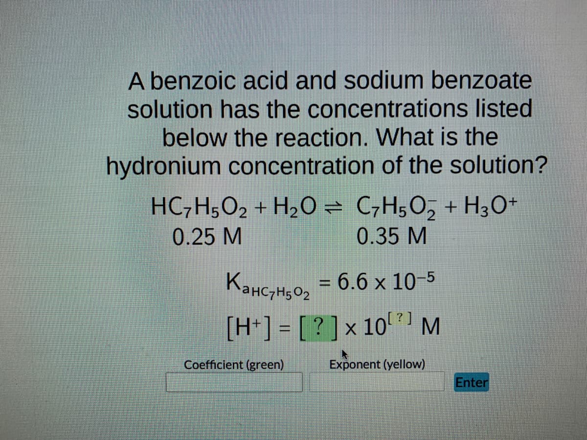 A benzoic acid and sodium benzoate
solution has the concentrations listed
below the reaction. What is the
hydronium concentration of the solution?
HC₂H5O2 + H₂O = C₂H5O₂ + H3O+
0.25 M
0.35 M
x
KaнC7H50₂ = 6.6 × 10-5
[H+] = [?] x 10) M
Exponent (yellow)
Coefficient (green)
Enter