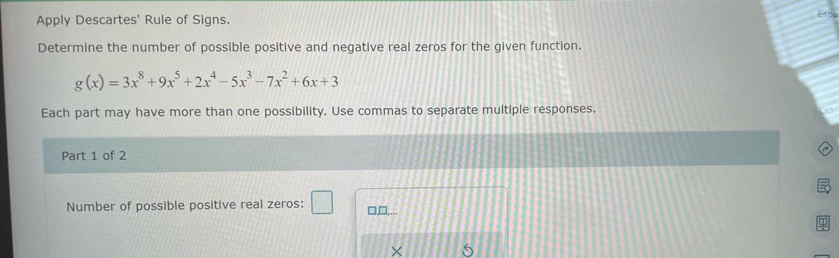 Apply Descartes' Rule of Signs.
Determine the number of possible positive and negative real zeros for the given function.
g(x) = 3x³ +9x5+2x² −5x³-7x² +6x+3
Each part may have more than one possibility. Use commas to separate multiple responses.
Part 1 of 2
Number of possible positive real zeros:
0.0....
X
S
Espa
◇民图