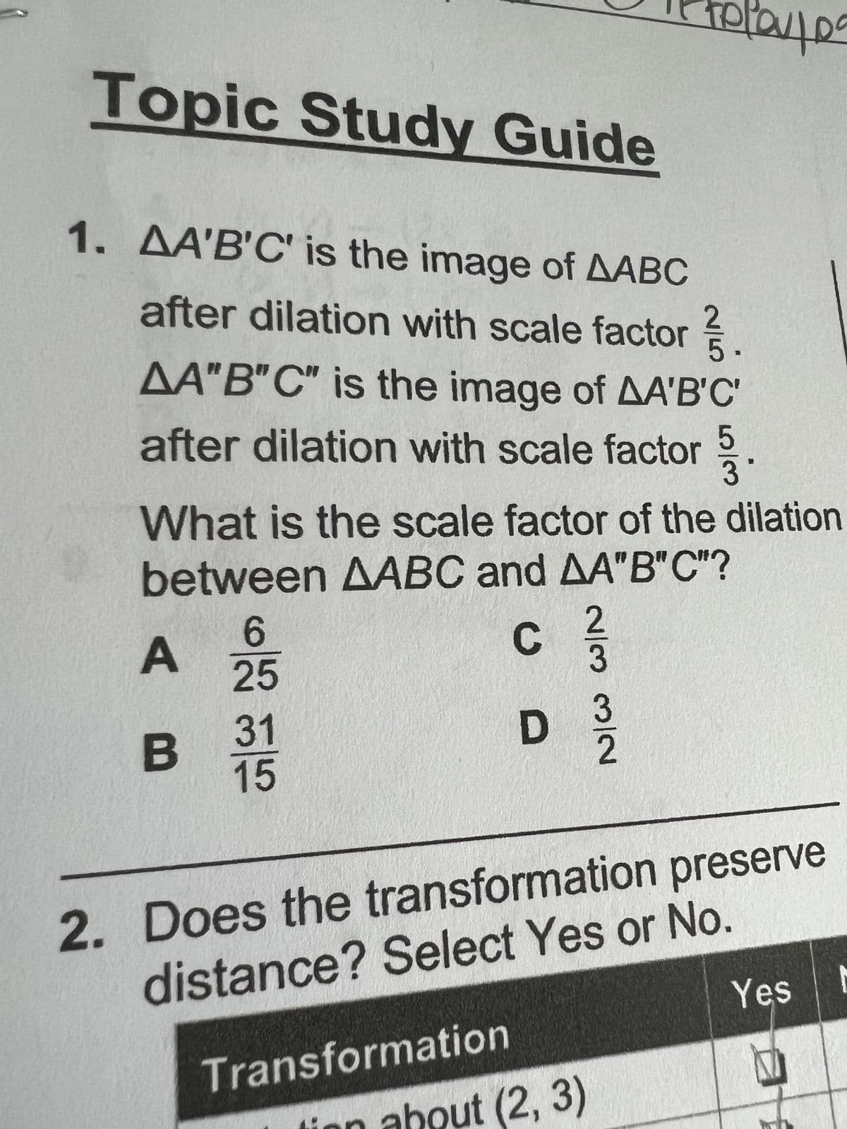 Topic Study Guide
1. AA'B'C' is the image of AABC
after dilation with scale factor
AA"B"C" is the image of AA'B'C'
after dilation with scale factor
A
B
What is the scale factor of the dilation
between AABC and AA"B"C"?
C
6
25
31
15
D
Transformation
2/3 3/2
co/cr
400
2. Does the transformation preserve
distance? Select Yes or No.
ut (2, 3)
Yes
M
N