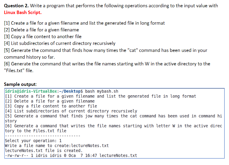 Question 2. Write a program that performs the following operations according to the input value with
Linux Bash Script.
[1] Create a file for a given filename and list the generated file in long format
[2] Delete a file for a given filename
[3] Copy a file content to another file
[4] List subdirectories of current directory recursively
[5] Generate the command that finds how many times the "cat" command has been used in your
command history so far.
[6] Generate the command that writes the file names starting with W in the active directory to the
"Files.txt" file.
Sample output:
idris@idris-VirtualBox:-/Desktop$ bash mybash.sh
[1] Create a file for a given filename and list the generated file in long format
[2] Delete a file for a given filename
[3] Copy a file content to another file
[4] List subdirectories of current directory recursively
[5] Generate a command that finds jow many times the cat command has been used in command hi
story
[6] Generate a command that writes the file names starting with letter W in the active direc
tory to the Files.txt file
Select your operation: 1
Write a file name to create: lectureNotes.txt
lectureNotes.txt file is created.
-rw-rw-r-- 1 idris idris 0 Oca 7 16:47 lectureNotes.txt