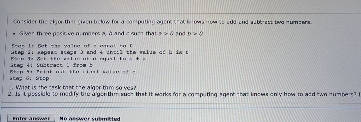 Consider the algorithm given below for a computing agent that knows how to add and subtract two numbers.
• Given three positive numbers a, b and c such that a > 0 and b > 0
Step 1: Set the value of c equal to 0
Step 2: Repeat steps 3 and 4 until the value of b is 0
Step 3: Set the value of c equal to c + a
Step 4: Subtract 1 from b
Step 5: Print out the final value of c
Step 6: Stop
1. What is the task that the algorithm solves?
2. Is it possible to modify the algorithm such that it works for a computing agent that knows only how to add two numbers? I
Enter answer
No answer submitted
