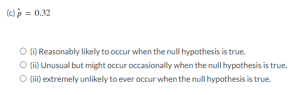 (c) p = 0.32
O (i) Reasonably likely to occur when the null hypothesis is true.
(ii) Unusual but might occur occasionally when the null hypothesis is true.
O (iii) extremely unlikely to ever occur when the null hypothesis is true.