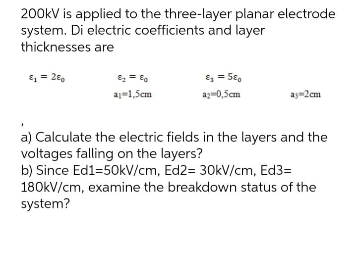 200kV is applied to the three-layer planar electrode
system. Di electric coefficients and layer
thicknesses are
&₁ = 280
E₂ = 80
a₁ 1,5cm
E3 = 580
a2=0,5cm
a3-2cm
a) Calculate the electric fields in the layers and the
voltages falling on the layers?
b) Since Ed1=50kV/cm, Ed2= 30kV/cm, Ed3=
180kV/cm, examine the breakdown status of the
system?