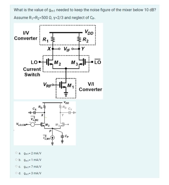 What is the value of gm1 needed to keep the noise figure of the mixer below 10 dB?
Assume R₁=R₂=500 Q, y=2/3 and neglect of Cp.
I/V
Converter R₁
LOHM₂
M2
Current
Switch
X
O a. 9m1= 2 mA/V
O b. 9m11 mA/V
RD
Cx
"HH
2
n.M2
VLO.CMM₂
O c. 9m1-7 mA/V
O d. 9m1-3 mA/V
VRFHM₁
P
DM₁
Im
HH₁
VIF Y
VIF
VDD
RD CY
VDD
M3 LO
HH"
Cp
R₂
VII
Converter