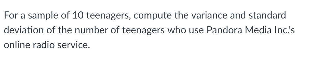 For a sample of 10 teenagers, compute the variance and standard
deviation of the number of teenagers who use Pandora Media Inc.'s
online radio service.
