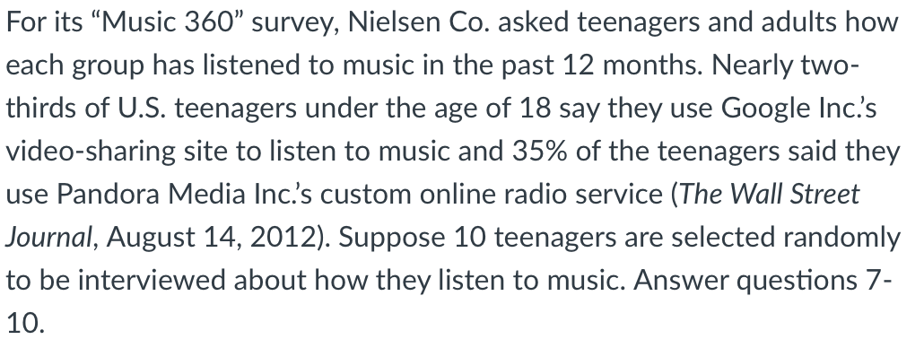 For its “Music 360" survey, Nielsen Co. asked teenagers and adults how
each group has listened to music in the past 12 months. Nearly two-
thirds of U.S. teenagers under the age of 18 say they use Google Inc's
video-sharing site to listen to music and 35% of the teenagers said they
use Pandora Media Inc's custom online radio service (The Wall Street
Journal, August 14, 2012). Suppose 10 teenagers are selected randomly
to be interviewed about how they listen to music. Answer questions 7-
10.

