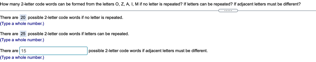 How many 2-letter code words can be formed from the letters O, Z, A, I, M if no letter is repeated? If letters can be repeated? If adjacent letters must be different?
There are 20 possible 2-letter code words if no letter is repeated.
(Type a whole number.)
There are 25 possible 2-letter code words if letters can be repeated.
(Type a whole number.)
There are 15
possible 2-letter code words if adjacent letters must be different.
(Type a whole number.)
