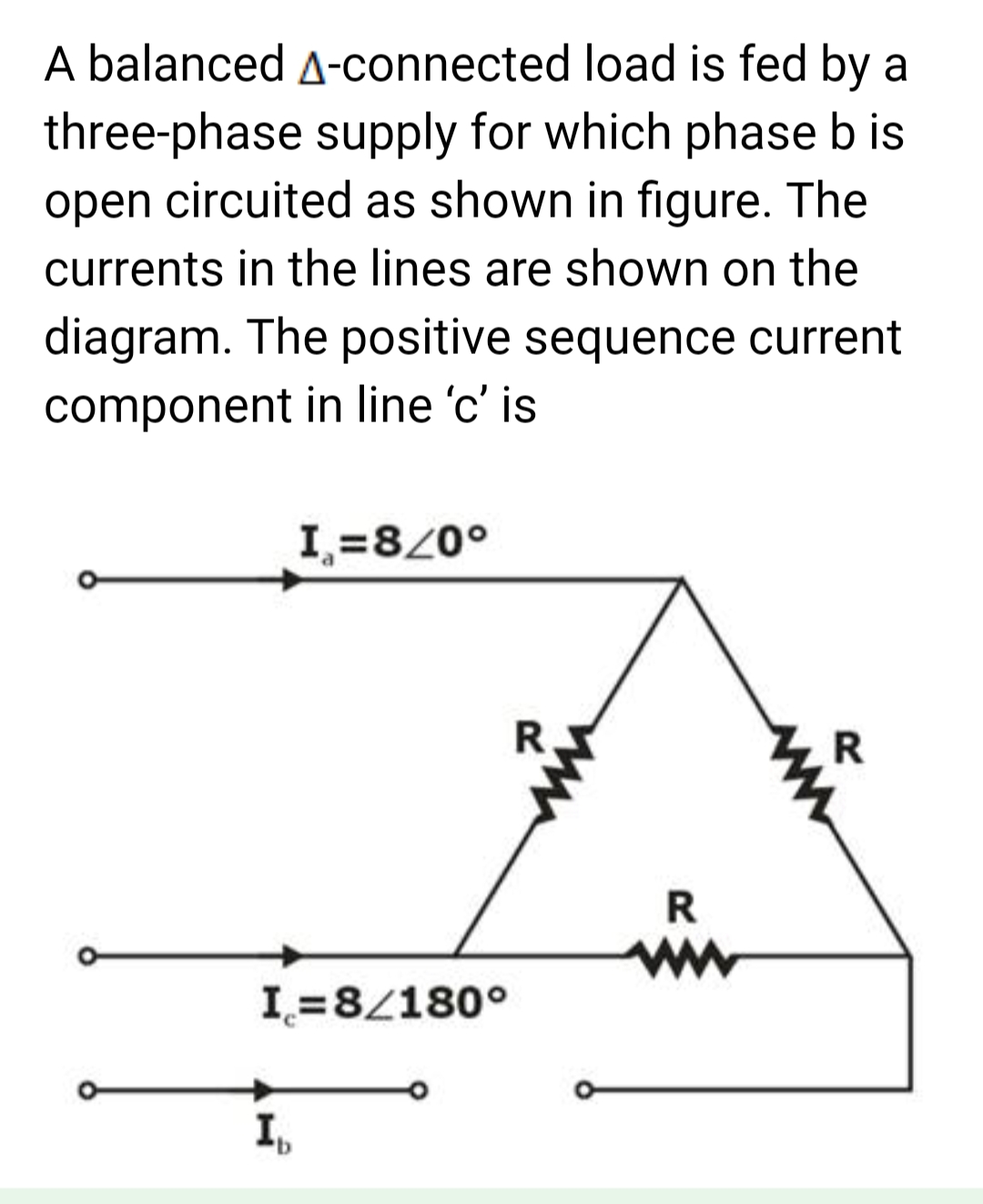 A balanced A-connected load is fed by a
three-phase supply for which phase b is
open circuited as shown in figure. The
currents in the lines are shown on the
diagram. The positive sequence current
component in line 'c' is
I=8/0°
I=8/180°
Ib
R
R